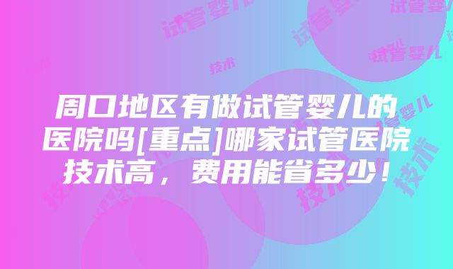 周口地区有做试管婴儿的医院吗[重点]哪家试管医院技术高，费用能省多少！