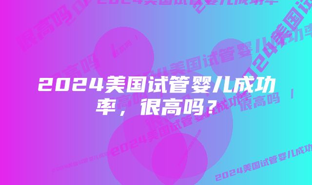 2024美国试管婴儿成功率，很高吗？