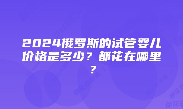 2024俄罗斯的试管婴儿价格是多少？都花在哪里？