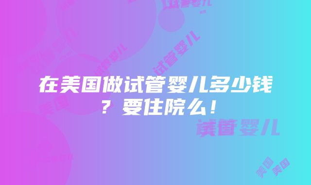 在美国做试管婴儿多少钱？要住院么！