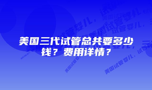 美国三代试管总共要多少钱？费用详情？