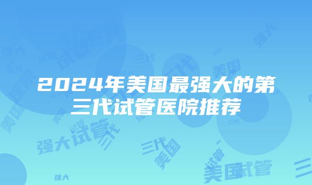 2024年美国最强大的第三代试管医院推荐