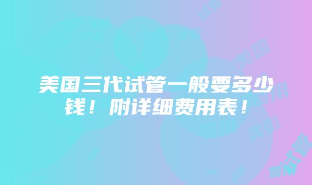 美国三代试管一般要多少钱！附详细费用表！