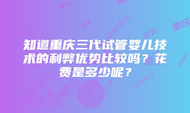 知道重庆三代试管婴儿技术的利弊优势比较吗？花费是多少呢？