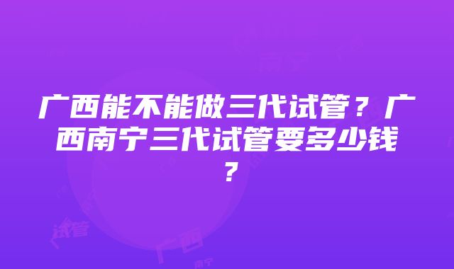 广西能不能做三代试管？广西南宁三代试管要多少钱？