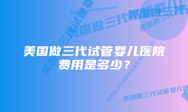 美国做三代试管婴儿医院费用是多少？