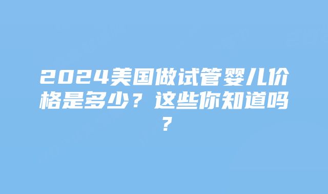 2024美国做试管婴儿价格是多少？这些你知道吗？