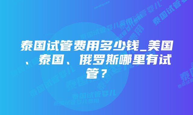 泰国试管费用多少钱_美国、泰国、俄罗斯哪里有试管？