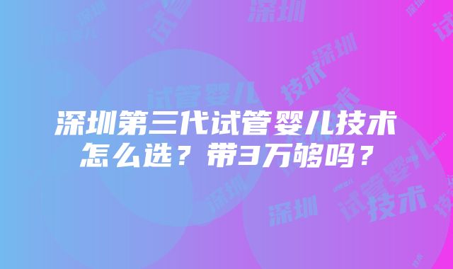 深圳第三代试管婴儿技术怎么选？带3万够吗？