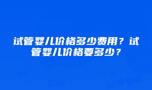 试管婴儿价格多少费用？试管婴儿价格要多少？