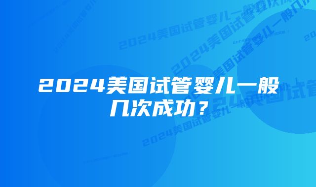 2024美国试管婴儿一般几次成功？