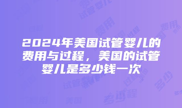 2024年美国试管婴儿的费用与过程，美国的试管婴儿是多少钱一次