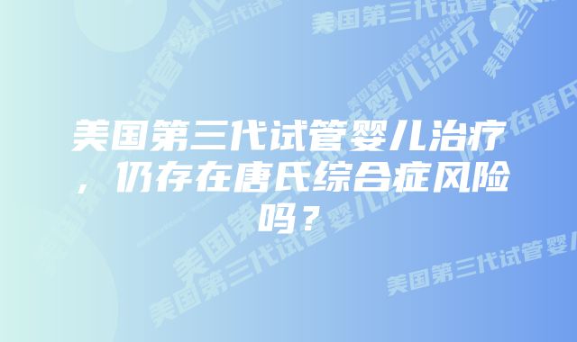 美国第三代试管婴儿治疗，仍存在唐氏综合症风险吗？