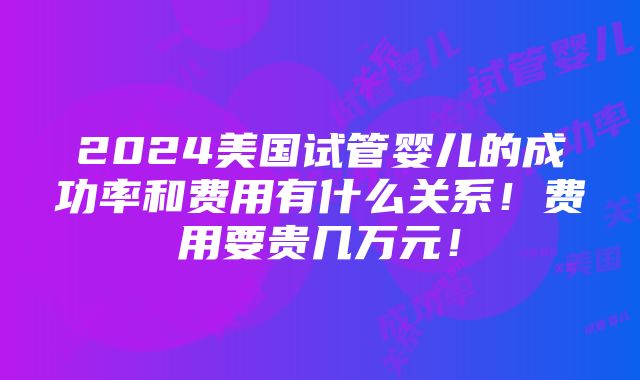 2024美国试管婴儿的成功率和费用有什么关系！费用要贵几万元！