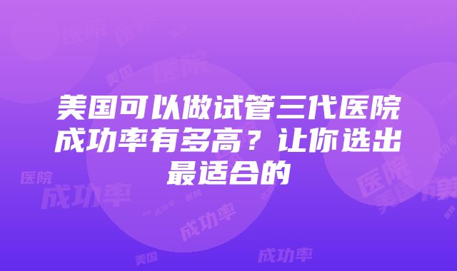 美国可以做试管三代医院成功率有多高？让你选出最适合的