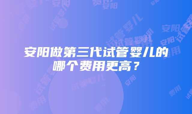 安阳做第三代试管婴儿的哪个费用更高？