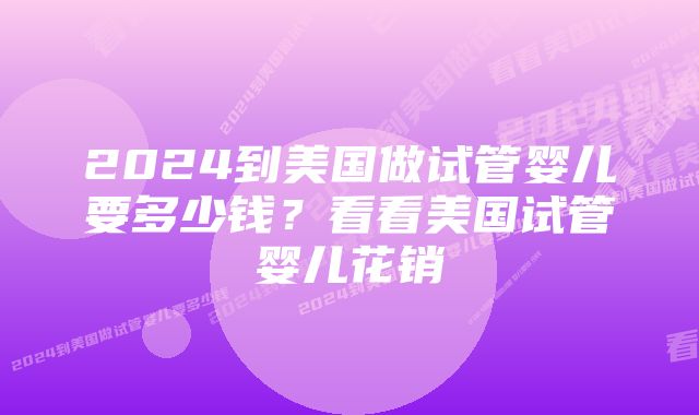 2024到美国做试管婴儿要多少钱？看看美国试管婴儿花销