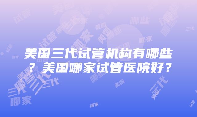 美国三代试管机构有哪些？美国哪家试管医院好？