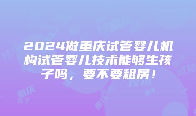 2024做重庆试管婴儿机构试管婴儿技术能够生孩子吗，要不要租房！