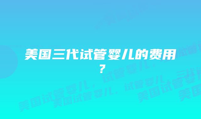 美国三代试管婴儿的费用？