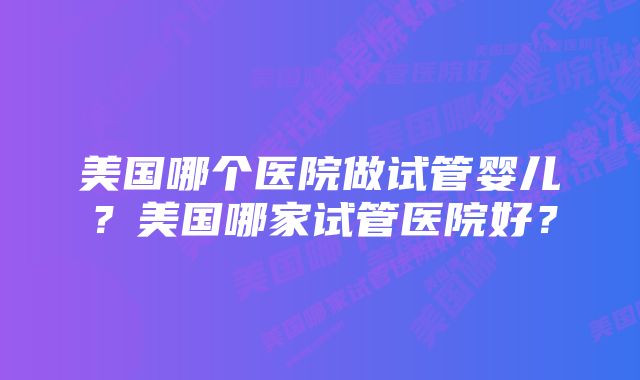 美国哪个医院做试管婴儿？美国哪家试管医院好？