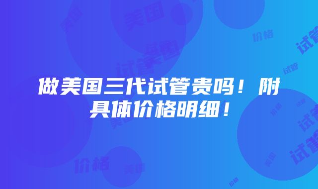 做美国三代试管贵吗！附具体价格明细！