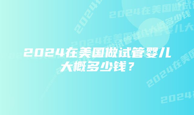 2024在美国做试管婴儿大概多少钱？