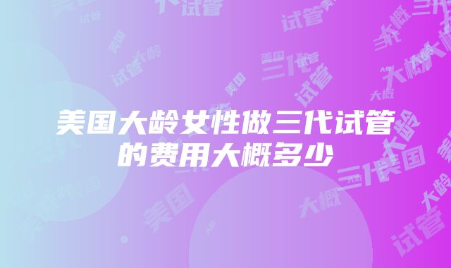 美国大龄女性做三代试管的费用大概多少