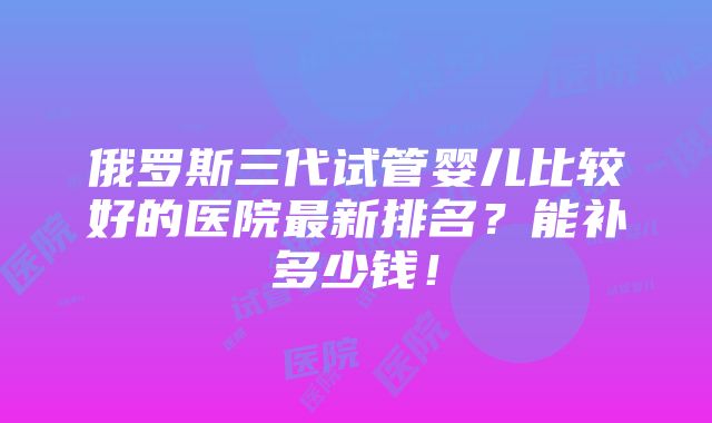 俄罗斯三代试管婴儿比较好的医院最新排名？能补多少钱！