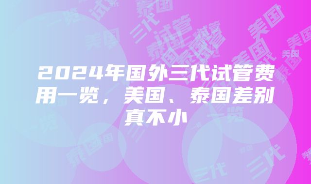 2024年国外三代试管费用一览，美国、泰国差别真不小