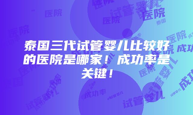 泰国三代试管婴儿比较好的医院是哪家！成功率是关键！