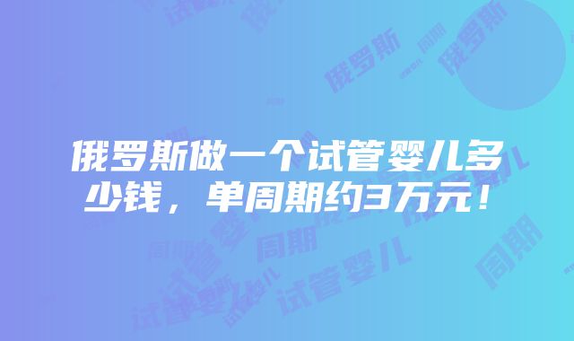 俄罗斯做一个试管婴儿多少钱，单周期约3万元！