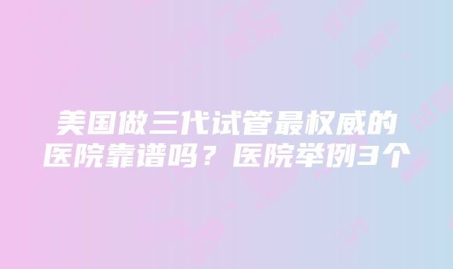 美国做三代试管最权威的医院靠谱吗？医院举例3个