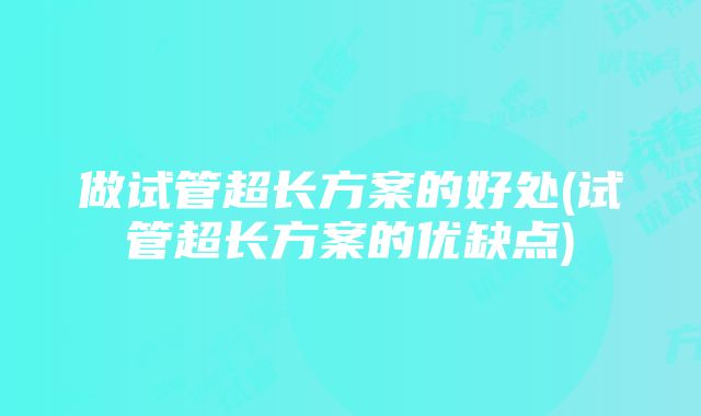 做试管超长方案的好处(试管超长方案的优缺点)