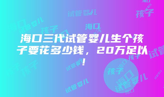 海口三代试管婴儿生个孩子要花多少钱，20万足以！