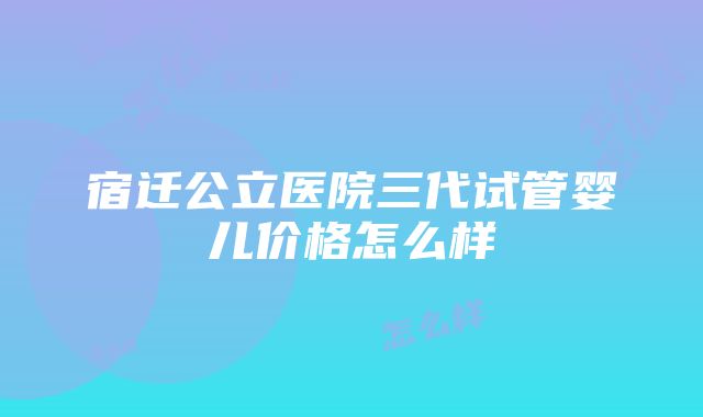 宿迁公立医院三代试管婴儿价格怎么样