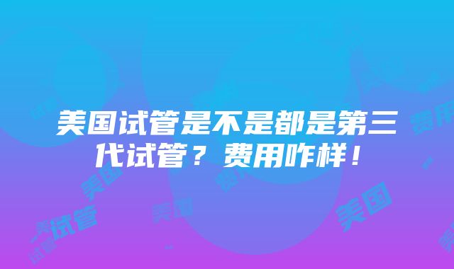 美国试管是不是都是第三代试管？费用咋样！