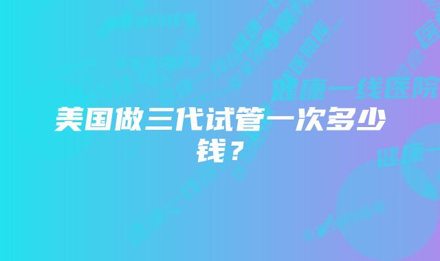 美国做三代试管一次多少钱？