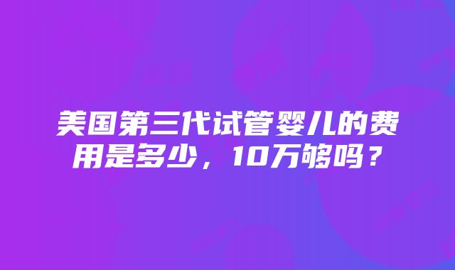 美国第三代试管婴儿的费用是多少，10万够吗？