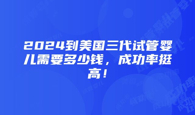 2024到美国三代试管婴儿需要多少钱，成功率挺高！