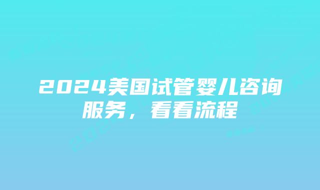 2024美国试管婴儿咨询服务，看看流程