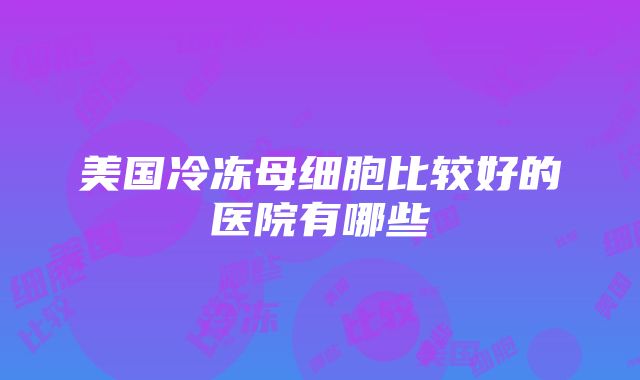 美国冷冻母细胞比较好的医院有哪些