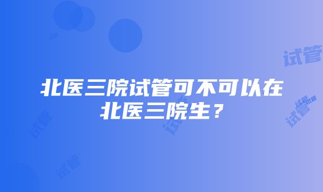 北医三院试管可不可以在北医三院生？