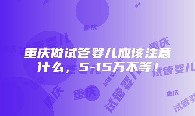 重庆做试管婴儿应该注意什么，5-15万不等！