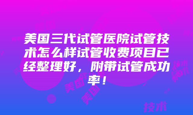 美国三代试管医院试管技术怎么样试管收费项目已经整理好，附带试管成功率！