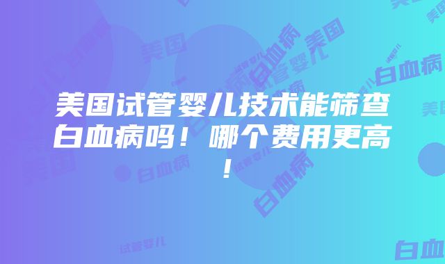 美国试管婴儿技术能筛查白血病吗！哪个费用更高！