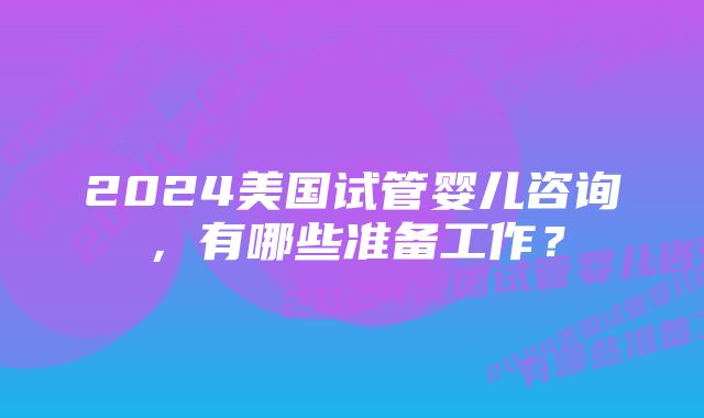 2024美国试管婴儿咨询，有哪些准备工作？