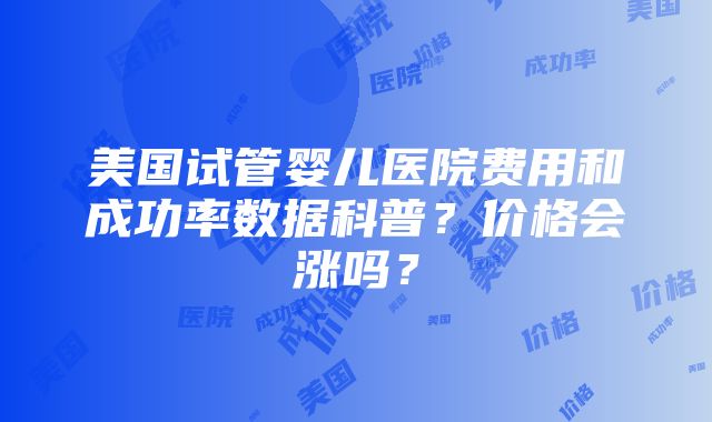 美国试管婴儿医院费用和成功率数据科普？价格会涨吗？