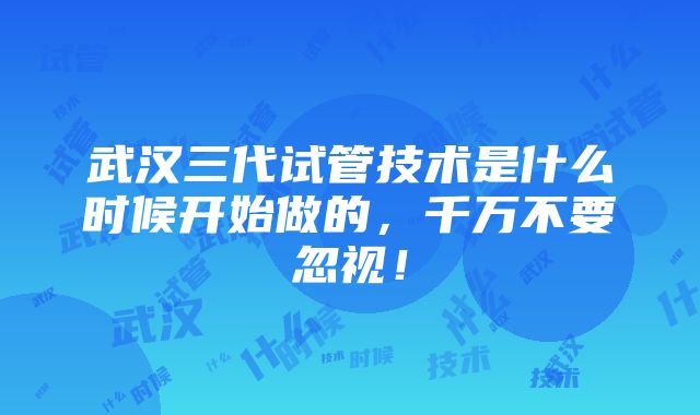 武汉三代试管技术是什么时候开始做的，千万不要忽视！