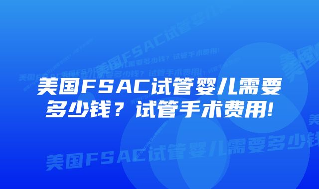 美国FSAC试管婴儿需要多少钱？试管手术费用!